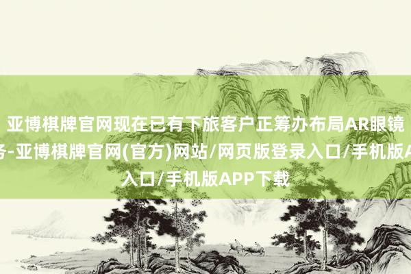 亚博棋牌官网现在已有下旅客户正筹办布局AR眼镜相关业务-亚博棋牌官网(官方)网站/网页版登录入口/手机版APP下载