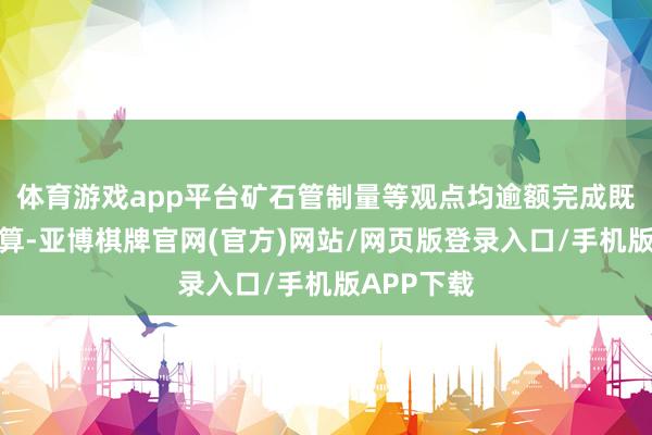 体育游戏app平台矿石管制量等观点均逾额完成既定盘算推算-亚博棋牌官网(官方)网站/网页版登录入口/手机版APP下载