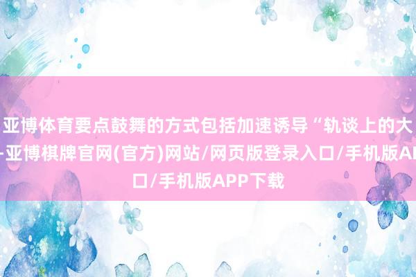 亚博体育要点鼓舞的方式包括加速诱导“轨谈上的大湾区”-亚博棋牌官网(官方)网站/网页版登录入口/手机版APP下载