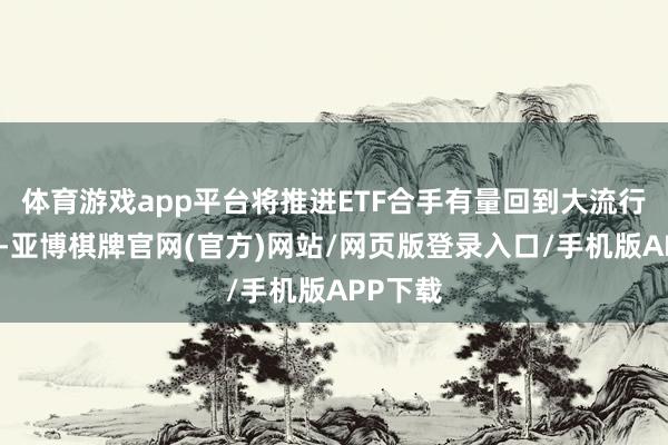 体育游戏app平台将推进ETF合手有量回到大流行时水平-亚博棋牌官网(官方)网站/网页版登录入口/手机版APP下载