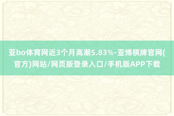 亚bo体育网近3个月高潮5.83%-亚博棋牌官网(官方)网站/网页版登录入口/手机版APP下载