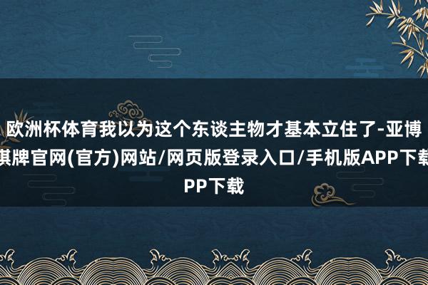 欧洲杯体育我以为这个东谈主物才基本立住了-亚博棋牌官网(官方)网站/网页版登录入口/手机版APP下载