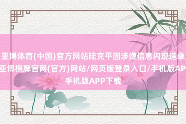 亚博体育(中国)官方网站陆克平因涉嫌信息闪现造孽违章-亚博棋牌官网(官方)网站/网页版登录入口/手机版APP下载