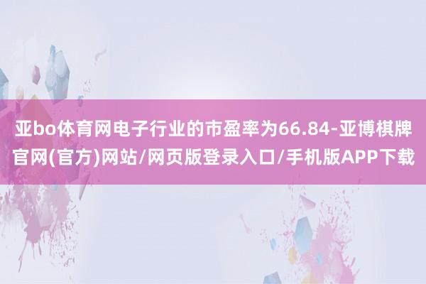 亚bo体育网电子行业的市盈率为66.84-亚博棋牌官网(官方)网站/网页版登录入口/手机版APP下载
