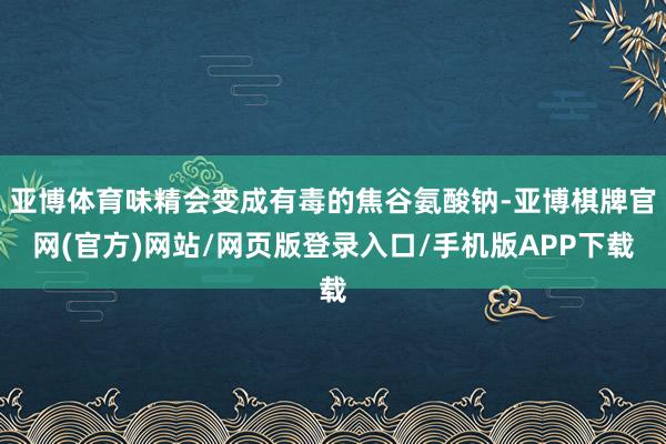 亚博体育味精会变成有毒的焦谷氨酸钠-亚博棋牌官网(官方)网站/网页版登录入口/手机版APP下载