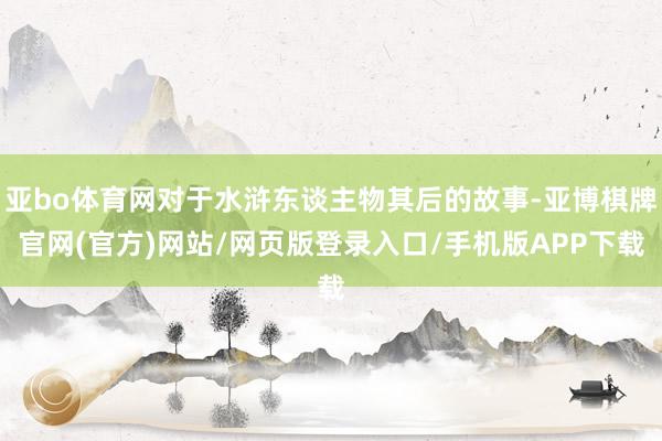 亚bo体育网对于水浒东谈主物其后的故事-亚博棋牌官网(官方)网站/网页版登录入口/手机版APP下载