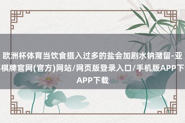 欧洲杯体育当饮食摄入过多的盐会加剧水钠潴留-亚博棋牌官网(官方)网站/网页版登录入口/手机版APP下载