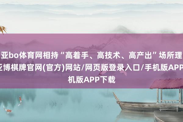 亚bo体育网相持“高着手、高技术、高产出”场所理念-亚博棋牌官网(官方)网站/网页版登录入口/手机版APP下载
