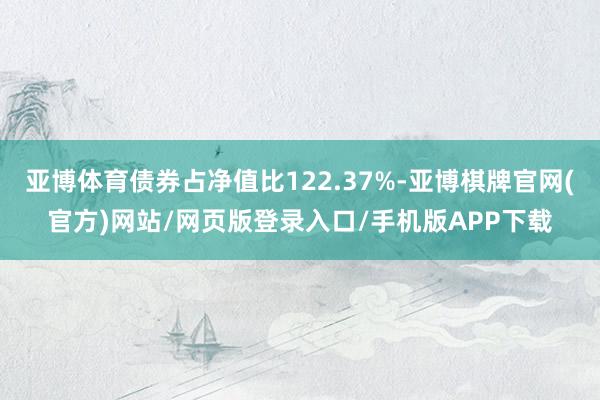 亚博体育债券占净值比122.37%-亚博棋牌官网(官方)网站/网页版登录入口/手机版APP下载