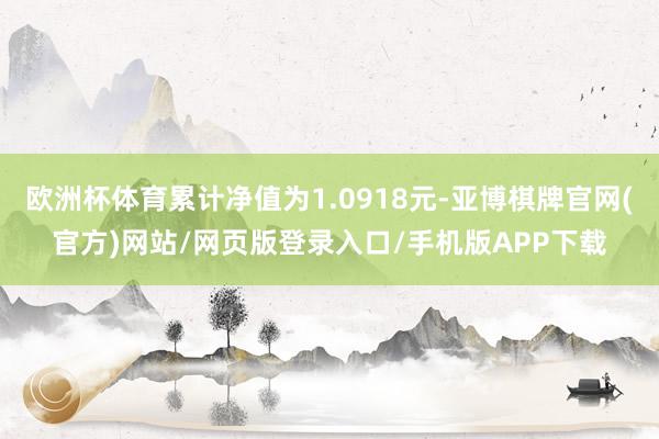 欧洲杯体育累计净值为1.0918元-亚博棋牌官网(官方)网站/网页版登录入口/手机版APP下载
