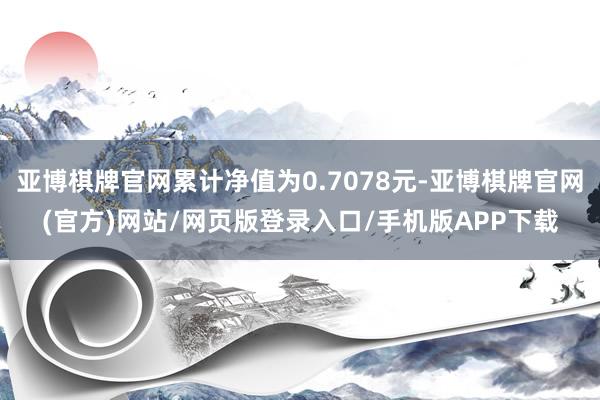 亚博棋牌官网累计净值为0.7078元-亚博棋牌官网(官方)网站/网页版登录入口/手机版APP下载