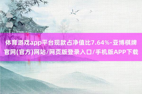 体育游戏app平台现款占净值比7.64%-亚博棋牌官网(官方)网站/网页版登录入口/手机版APP下载