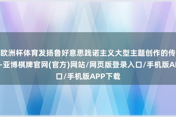 欧洲杯体育发扬鲁好意思践诺主义大型主题创作的传统上风-亚博棋牌官网(官方)网站/网页版登录入口/手机版APP下载