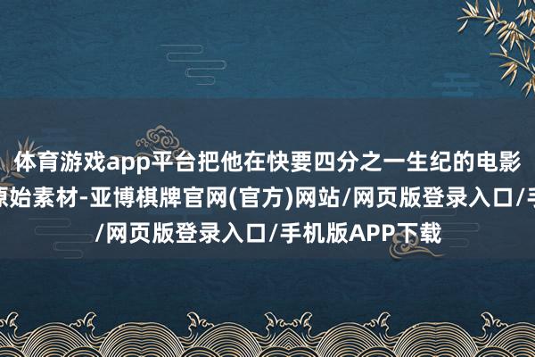 体育游戏app平台把他在快要四分之一生纪的电影创作中拍摄的原始素材-亚博棋牌官网(官方)网站/网页版登录入口/手机版APP下载