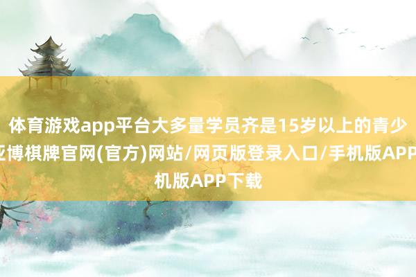 体育游戏app平台大多量学员齐是15岁以上的青少年-亚博棋牌官网(官方)网站/网页版登录入口/手机版APP下载