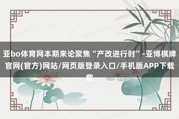 亚bo体育网本期来论聚焦“产改进行时”-亚博棋牌官网(官方)网站/网页版登录入口/手机版APP下载