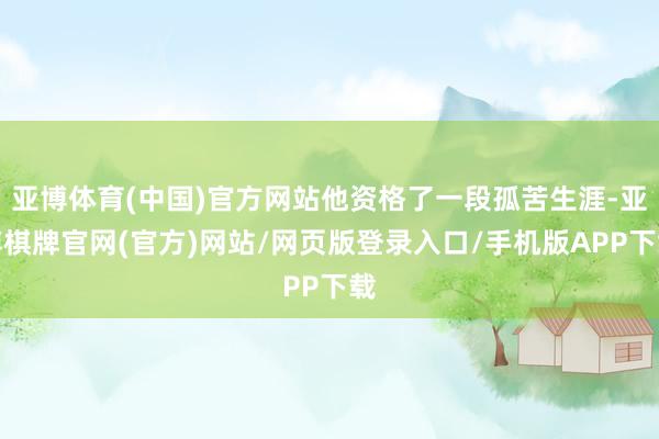 亚博体育(中国)官方网站他资格了一段孤苦生涯-亚博棋牌官网(官方)网站/网页版登录入口/手机版APP下载