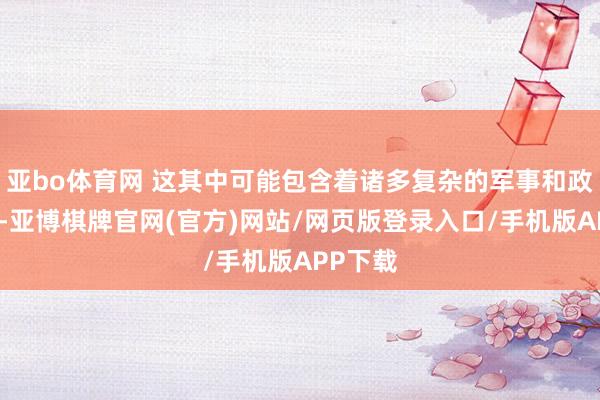 亚bo体育网 这其中可能包含着诸多复杂的军事和政事考量-亚博棋牌官网(官方)网站/网页版登录入口/手机版APP下载