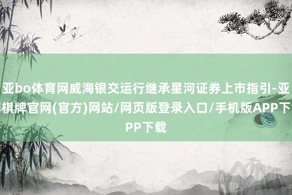 亚bo体育网威海银交运行继承星河证券上市指引-亚博棋牌官网(官方)网站/网页版登录入口/手机版APP下载