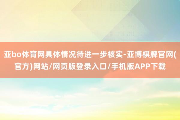 亚bo体育网具体情况待进一步核实-亚博棋牌官网(官方)网站/网页版登录入口/手机版APP下载