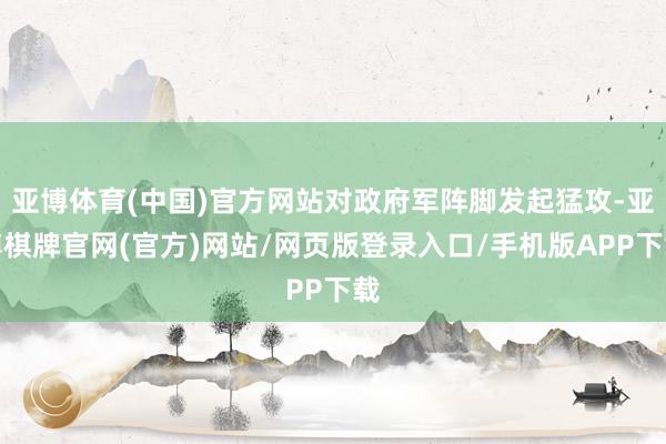 亚博体育(中国)官方网站对政府军阵脚发起猛攻-亚博棋牌官网(官方)网站/网页版登录入口/手机版APP下载