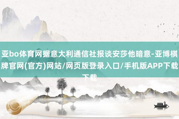 亚bo体育网据意大利通信社报谈安莎他暗意-亚博棋牌官网(官方)网站/网页版登录入口/手机版APP下载