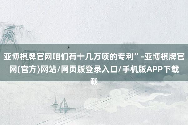 亚博棋牌官网咱们有十几万项的专利”-亚博棋牌官网(官方)网站/网页版登录入口/手机版APP下载