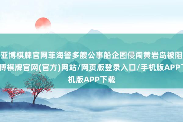 亚博棋牌官网菲海警多艘公事船企图侵闯黄岩岛被阻-亚博棋牌官网(官方)网站/网页版登录入口/手机版APP下载