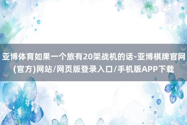 亚博体育如果一个旅有20架战机的话-亚博棋牌官网(官方)网站/网页版登录入口/手机版APP下载