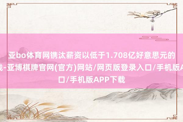 亚bo体育网镌汰薪资以低于1.708亿好意思元的虚耗税线-亚博棋牌官网(官方)网站/网页版登录入口/手机版APP下载