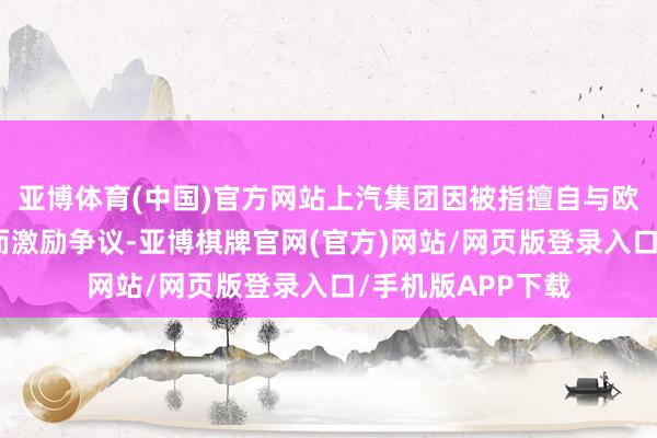 亚博体育(中国)官方网站上汽集团因被指擅自与欧盟进行单独探讨而激励争议-亚博棋牌官网(官方)网站/网页版登录入口/手机版APP下载