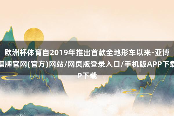 欧洲杯体育自2019年推出首款全地形车以来-亚博棋牌官网(官方)网站/网页版登录入口/手机版APP下载