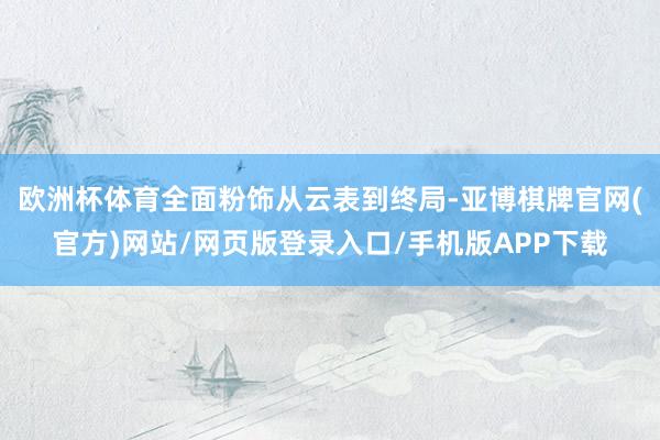 欧洲杯体育全面粉饰从云表到终局-亚博棋牌官网(官方)网站/网页版登录入口/手机版APP下载