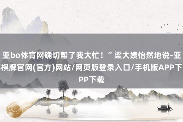 亚bo体育网确切帮了我大忙！”梁大姨怡然地说-亚博棋牌官网(官方)网站/网页版登录入口/手机版APP下载