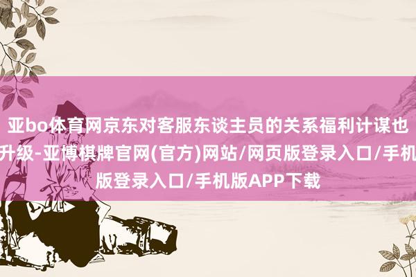亚bo体育网京东对客服东谈主员的关系福利计谋也进行了全新升级-亚博棋牌官网(官方)网站/网页版登录入口/手机版APP下载