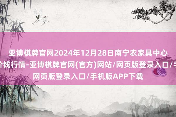亚博棋牌官网2024年12月28日南宁农家具中心有限包袱公司价钱行情-亚博棋牌官网(官方)网站/网页版登录入口/手机版APP下载