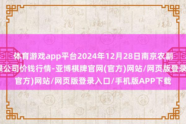 体育游戏app平台2024年12月28日南京农副居品物发配送中心有限公司价钱行情-亚博棋牌官网(官方)网站/网页版登录入口/手机版APP下载