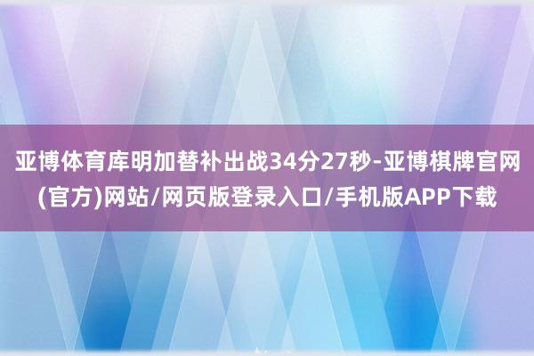 亚博体育库明加替补出战34分27秒-亚博棋牌官网(官方)网站/网页版登录入口/手机版APP下载