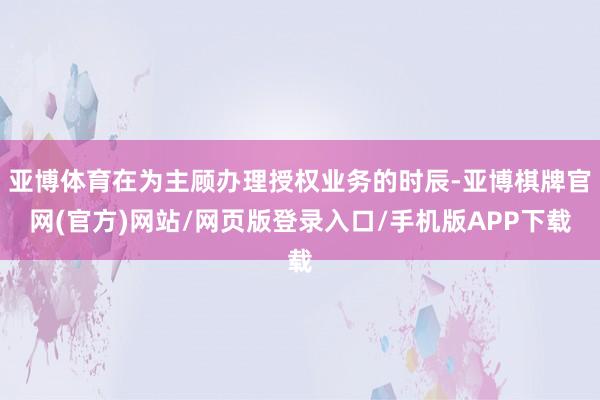 亚博体育在为主顾办理授权业务的时辰-亚博棋牌官网(官方)网站/网页版登录入口/手机版APP下载