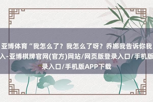 亚博体育“我怎么了？我怎么了呀？乔娜我告诉你我忍你很潜入-亚博棋牌官网(官方)网站/网页版登录入口/手机版APP下载