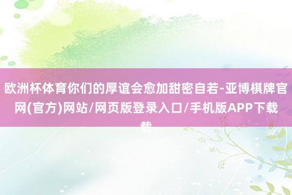 欧洲杯体育你们的厚谊会愈加甜密自若-亚博棋牌官网(官方)网站/网页版登录入口/手机版APP下载