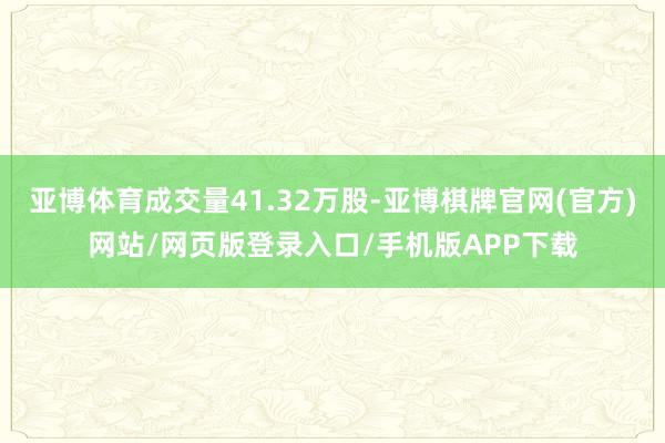 亚博体育成交量41.32万股-亚博棋牌官网(官方)网站/网页版登录入口/手机版APP下载