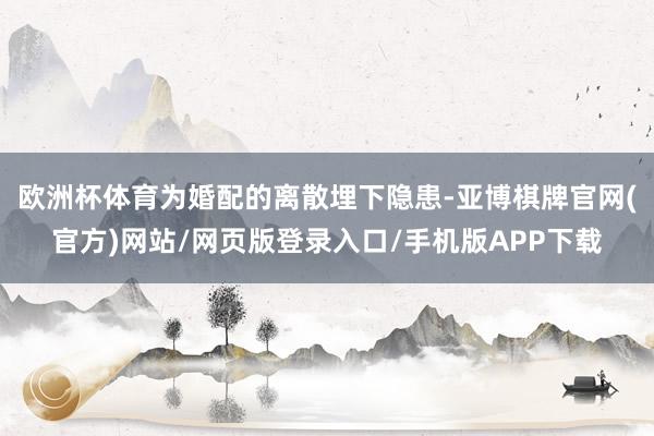 欧洲杯体育为婚配的离散埋下隐患-亚博棋牌官网(官方)网站/网页版登录入口/手机版APP下载