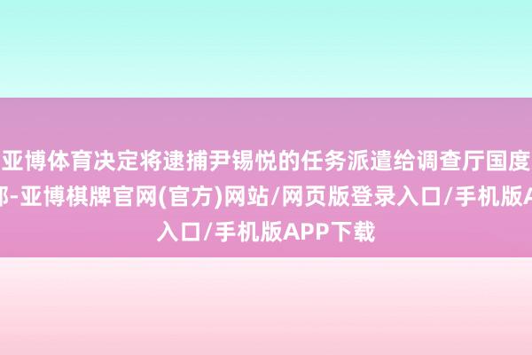 亚博体育决定将逮捕尹锡悦的任务派遣给调查厅国度拜访本部-亚博棋牌官网(官方)网站/网页版登录入口/手机版APP下载