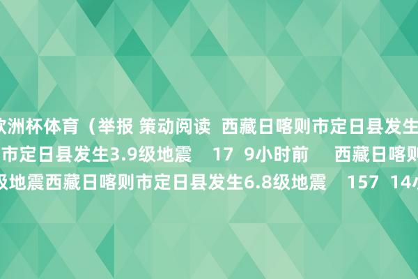 欧洲杯体育（举报 策动阅读  西藏日喀则市定日县发生3.9级地震西藏日喀则市定日县发生3.9级地震    17  9小时前     西藏日喀则市定日县发生6.8级地震西藏日喀则市定日县发生6.8级地震    157  14小时前     河北张家口市一菜商场发生失火 已致8东说念主遭难15东说念主受伤河北张家口市一菜商场发生失火 已致8东说念主遭难15东说念主受伤    18  01-04 16: