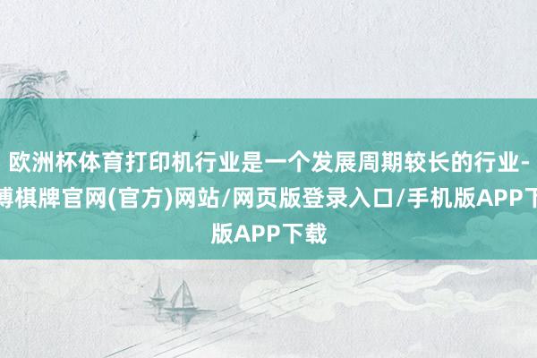 欧洲杯体育打印机行业是一个发展周期较长的行业-亚博棋牌官网(官方)网站/网页版登录入口/手机版APP下载