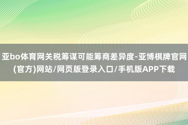 亚bo体育网关税筹谋可能筹商差异度-亚博棋牌官网(官方)网站/网页版登录入口/手机版APP下载