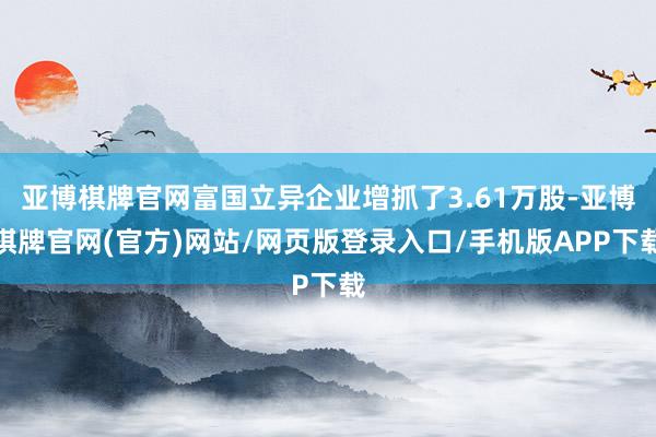 亚博棋牌官网富国立异企业增抓了3.61万股-亚博棋牌官网(官方)网站/网页版登录入口/手机版APP下载