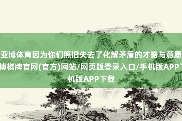 亚博体育因为你们照旧失去了化解矛盾的才略与意愿-亚博棋牌官网(官方)网站/网页版登录入口/手机版APP下载