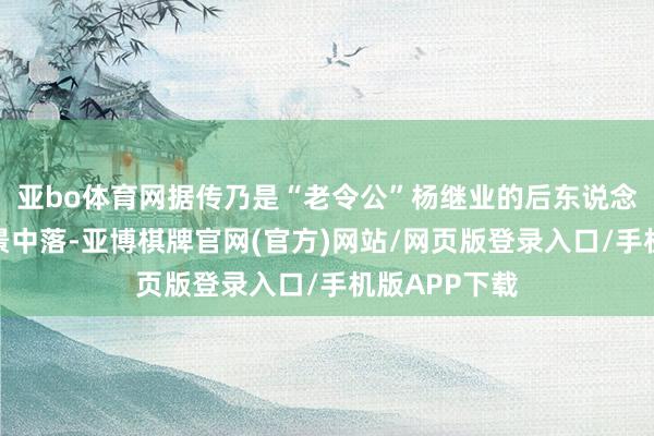 亚bo体育网据传乃是“老令公”杨继业的后东说念主；无奈家景中落-亚博棋牌官网(官方)网站/网页版登录入口/手机版APP下载